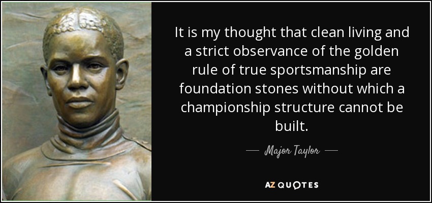 It is my thought that clean living and a strict observance of the golden rule of true sportsmanship are foundation stones without which a championship structure cannot be built. - Major Taylor