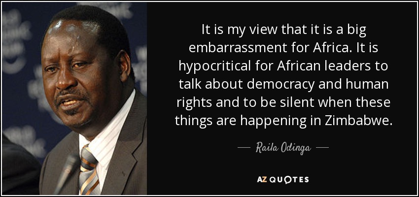 It is my view that it is a big embarrassment for Africa . It is hypocritical for African leaders to talk about democracy and human rights and to be silent when these things are happening in Zimbabwe . - Raila Odinga