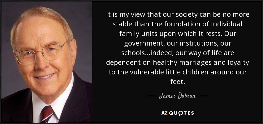 It is my view that our society can be no more stable than the foundation of individual family units upon which it rests. Our government, our institutions, our schools...indeed, our way of life are dependent on healthy marriages and loyalty to the vulnerable little children around our feet. - James Dobson
