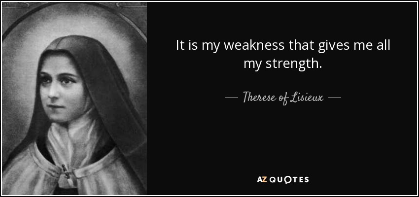 It is my weakness that gives me all my strength. - Therese of Lisieux