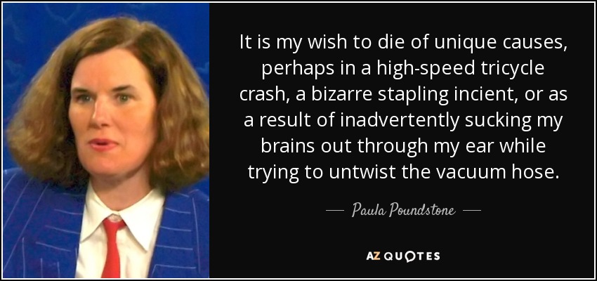 It is my wish to die of unique causes, perhaps in a high-speed tricycle crash, a bizarre stapling incient, or as a result of inadvertently sucking my brains out through my ear while trying to untwist the vacuum hose. - Paula Poundstone