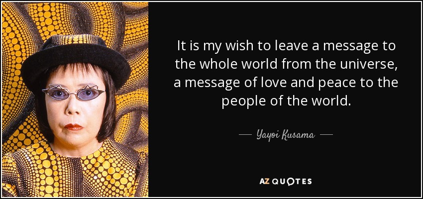It is my wish to leave a message to the whole world from the universe, a message of love and peace to the people of the world. - Yayoi Kusama
