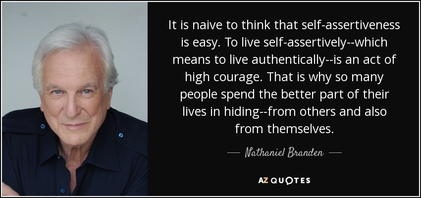 It is naive to think that self-assertiveness is easy. To live self-assertively--which means to live authentically--is an act of high courage. That is why so many people spend the better part of their lives in hiding--from others and also from themselves. - Nathaniel Branden