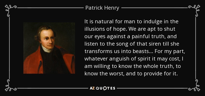 It is natural for man to indulge in the illusions of hope. We are apt to shut our eyes against a painful truth, and listen to the song of that siren till she transforms us into beasts... For my part, whatever anguish of spirit it may cost, I am willing to know the whole truth, to know the worst, and to provide for it. - Patrick Henry