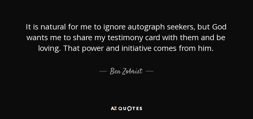 It is natural for me to ignore autograph seekers, but God wants me to share my testimony card with them and be loving. That power and initiative comes from him. - Ben Zobrist