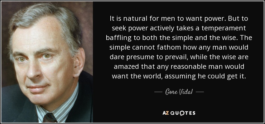 It is natural for men to want power. But to seek power actively takes a temperament baffling to both the simple and the wise. The simple cannot fathom how any man would dare presume to prevail, while the wise are amazed that any reasonable man would want the world, assuming he could get it. - Gore Vidal
