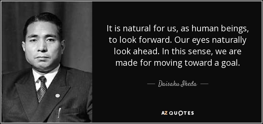 It is natural for us, as human beings, to look forward. Our eyes naturally look ahead. In this sense, we are made for moving toward a goal. - Daisaku Ikeda