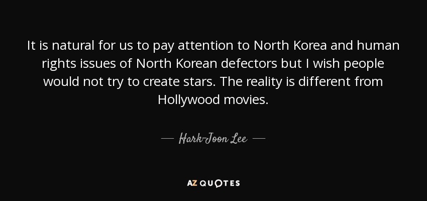 It is natural for us to pay attention to North Korea and human rights issues of North Korean defectors but I wish people would not try to create stars. The reality is different from Hollywood movies. - Hark-Joon Lee