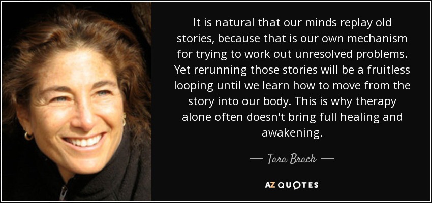 It is natural that our minds replay old stories, because that is our own mechanism for trying to work out unresolved problems. Yet rerunning those stories will be a fruitless looping until we learn how to move from the story into our body. This is why therapy alone often doesn't bring full healing and awakening. - Tara Brach