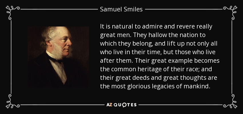 It is natural to admire and revere really great men. They hallow the nation to which they belong, and lift up not only all who live in their time, but those who live after them. Their great example becomes the common heritage of their race; and their great deeds and great thoughts are the most glorious legacies of mankind. - Samuel Smiles