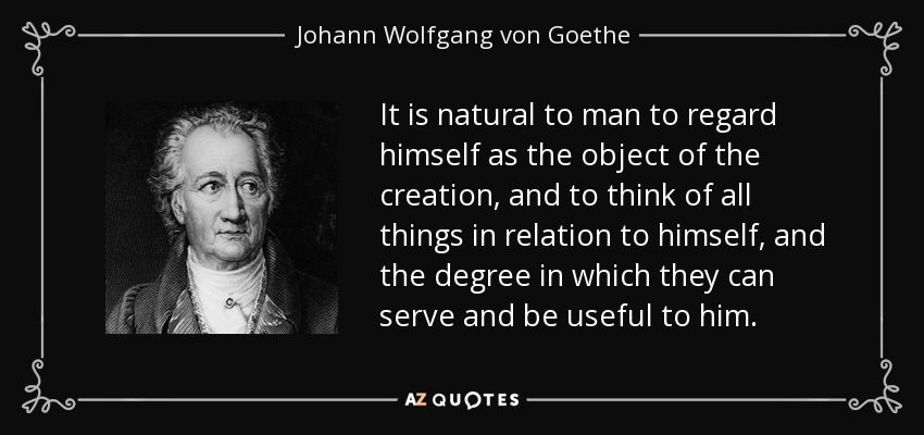 It is natural to man to regard himself as the object of the creation, and to think of all things in relation to himself, and the degree in which they can serve and be useful to him. - Johann Wolfgang von Goethe