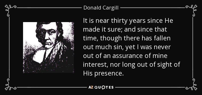 It is near thirty years since He made it sure; and since that time, though there has fallen out much sin, yet I was never out of an assurance of mine interest, nor long out of sight of His presence. - Donald Cargill