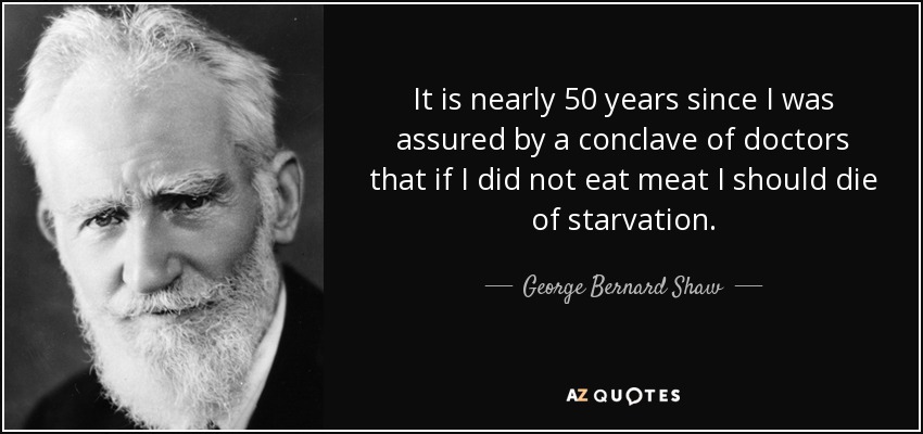 It is nearly 50 years since I was assured by a conclave of doctors that if I did not eat meat I should die of starvation. - George Bernard Shaw