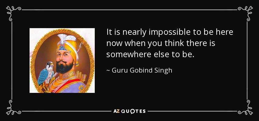 It is nearly impossible to be here now when you think there is somewhere else to be. - Guru Gobind Singh