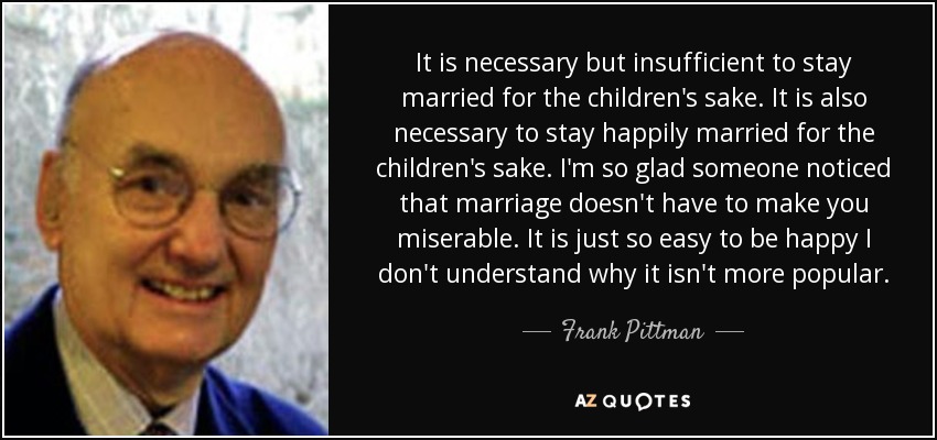 It is necessary but insufficient to stay married for the children's sake. It is also necessary to stay happily married for the children's sake. I'm so glad someone noticed that marriage doesn't have to make you miserable. It is just so easy to be happy I don't understand why it isn't more popular. - Frank Pittman