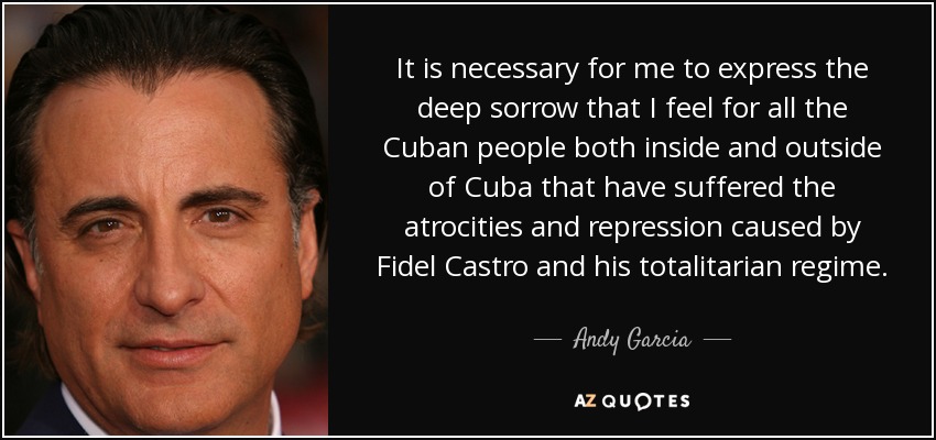 It is necessary for me to express the deep sorrow that I feel for all the Cuban people both inside and outside of Cuba that have suffered the atrocities and repression caused by Fidel Castro and his totalitarian regime. - Andy Garcia