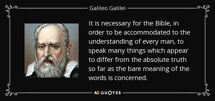 It is necessary for the Bible, in order to be accommodated to the understanding of every man, to speak many things which appear to differ from the absolute truth so far as the bare meaning of the words is concerned. - Galileo Galilei