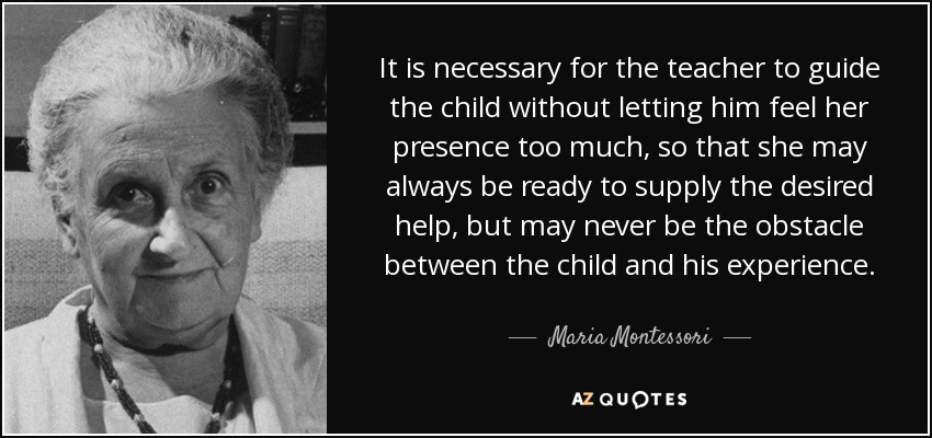It is necessary for the teacher to guide the child without letting him feel her presence too much, so that she may always be ready to supply the desired help, but may never be the obstacle between the child and his experience. - Maria Montessori