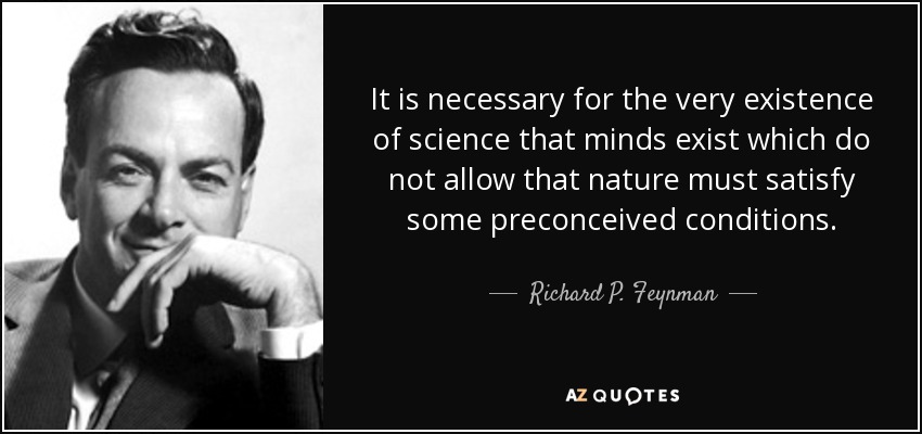 It is necessary for the very existence of science that minds exist which do not allow that nature must satisfy some preconceived conditions. - Richard P. Feynman