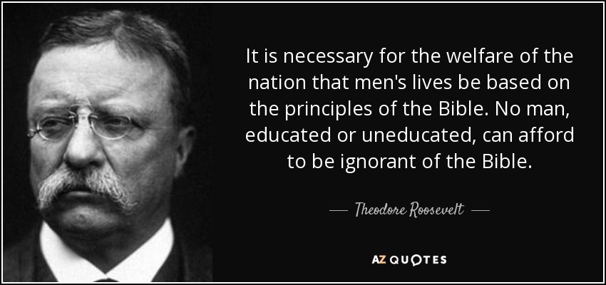 It is necessary for the welfare of the nation that men's lives be based on the principles of the Bible. No man, educated or uneducated, can afford to be ignorant of the Bible. - Theodore Roosevelt