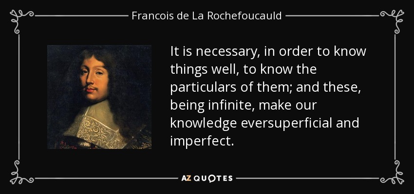 It is necessary, in order to know things well, to know the particulars of them; and these, being infinite, make our knowledge eversuperficial and imperfect. - Francois de La Rochefoucauld