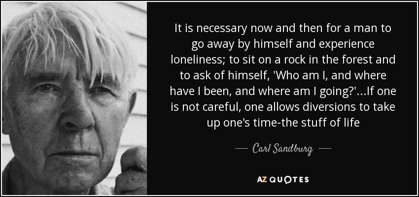 It is necessary now and then for a man to go away by himself and experience loneliness; to sit on a rock in the forest and to ask of himself, 'Who am I, and where have I been, and where am I going?'...If one is not careful, one allows diversions to take up one's time-the stuff of life - Carl Sandburg