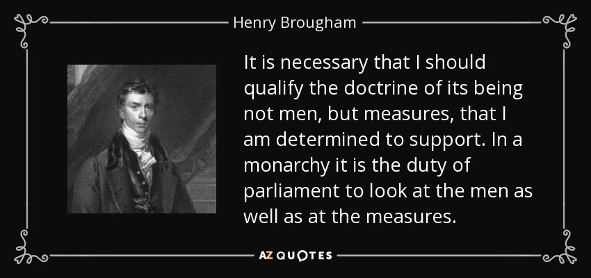 It is necessary that I should qualify the doctrine of its being not men, but measures, that I am determined to support. In a monarchy it is the duty of parliament to look at the men as well as at the measures. - Henry Brougham, 1st Baron Brougham and Vaux