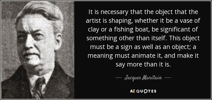 It is necessary that the object that the artist is shaping, whether it be a vase of clay or a fishing boat, be significant of something other than itself. This object must be a sign as well as an object; a meaning must animate it, and make it say more than it is. - Jacques Maritain