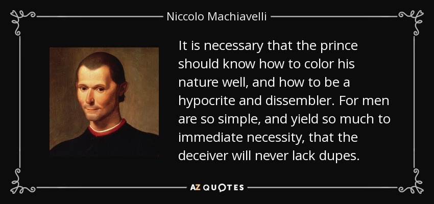 It is necessary that the prince should know how to color his nature well, and how to be a hypocrite and dissembler. For men are so simple, and yield so much to immediate necessity, that the deceiver will never lack dupes. - Niccolo Machiavelli