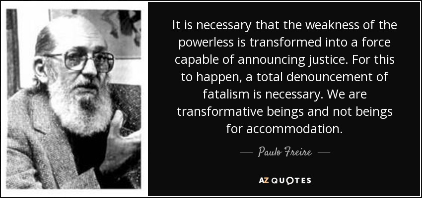 It is necessary that the weakness of the powerless is transformed into a force capable of announcing justice. For this to happen, a total denouncement of fatalism is necessary. We are transformative beings and not beings for accommodation. - Paulo Freire