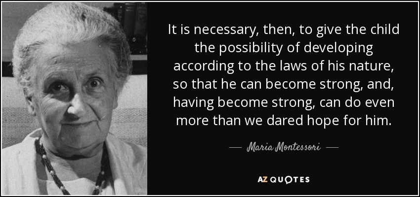 It is necessary, then, to give the child the possibility of developing according to the laws of his nature, so that he can become strong, and, having become strong, can do even more than we dared hope for him. - Maria Montessori