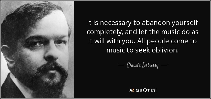 It is necessary to abandon yourself completely, and let the music do as it will with you. All people come to music to seek oblivion. - Claude Debussy