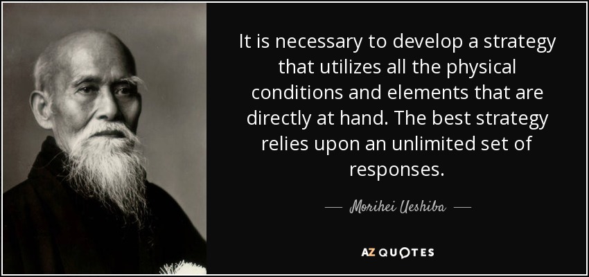 It is necessary to develop a strategy that utilizes all the physical conditions and elements that are directly at hand. The best strategy relies upon an unlimited set of responses. - Morihei Ueshiba
