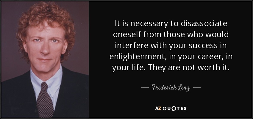 It is necessary to disassociate oneself from those who would interfere with your success in enlightenment, in your career, in your life. They are not worth it. - Frederick Lenz
