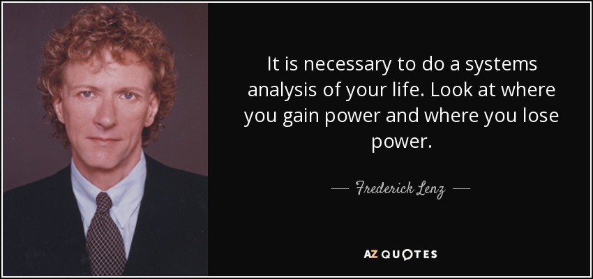 It is necessary to do a systems analysis of your life. Look at where you gain power and where you lose power. - Frederick Lenz