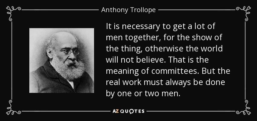 It is necessary to get a lot of men together, for the show of the thing, otherwise the world will not believe. That is the meaning of committees. But the real work must always be done by one or two men. - Anthony Trollope