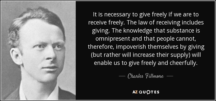 It is necessary to give freely if we are to receive freely. The law of receiving includes giving. The knowledge that substance is omnipresent and that people cannot, therefore, impoverish themselves by giving (but rather will increase their supply) will enable us to give freely and cheerfully. - Charles Fillmore