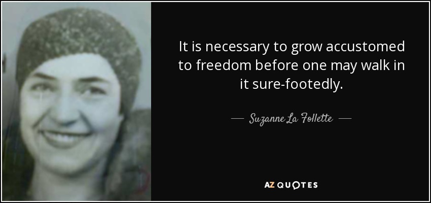 It is necessary to grow accustomed to freedom before one may walk in it sure-footedly. - Suzanne La Follette
