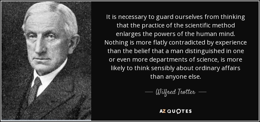It is necessary to guard ourselves from thinking that the practice of the scientific method enlarges the powers of the human mind. Nothing is more flatly contradicted by experience than the belief that a man distinguished in one or even more departments of science, is more likely to think sensibly about ordinary affairs than anyone else. - Wilfred Trotter