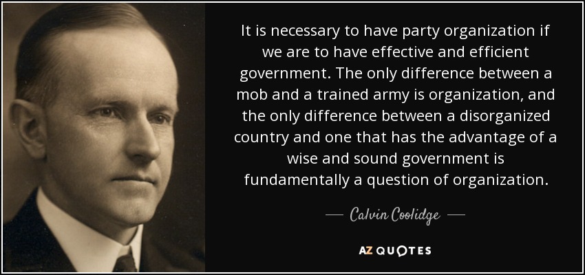 It is necessary to have party organization if we are to have effective and efficient government. The only difference between a mob and a trained army is organization, and the only difference between a disorganized country and one that has the advantage of a wise and sound government is fundamentally a question of organization. - Calvin Coolidge