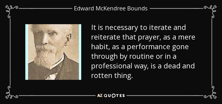 It is necessary to iterate and reiterate that prayer, as a mere habit, as a performance gone through by routine or in a professional way, is a dead and rotten thing. - Edward McKendree Bounds