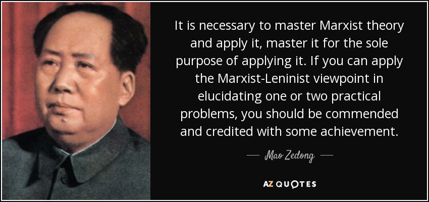 It is necessary to master Marxist theory and apply it, master it for the sole purpose of applying it. If you can apply the Marxist-Leninist viewpoint in elucidating one or two practical problems, you should be commended and credited with some achievement. - Mao Zedong