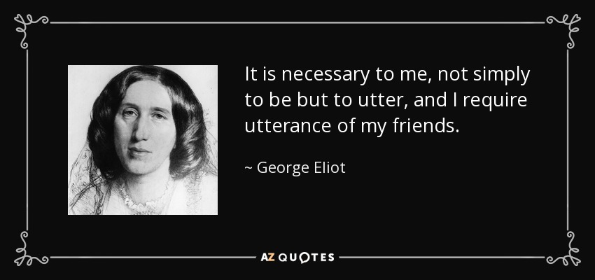 It is necessary to me, not simply to be but to utter, and I require utterance of my friends. - George Eliot