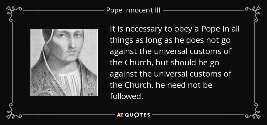 It is necessary to obey a Pope in all things as long as he does not go against the universal customs of the Church, but should he go against the universal customs of the Church, he need not be followed. - Pope Innocent III