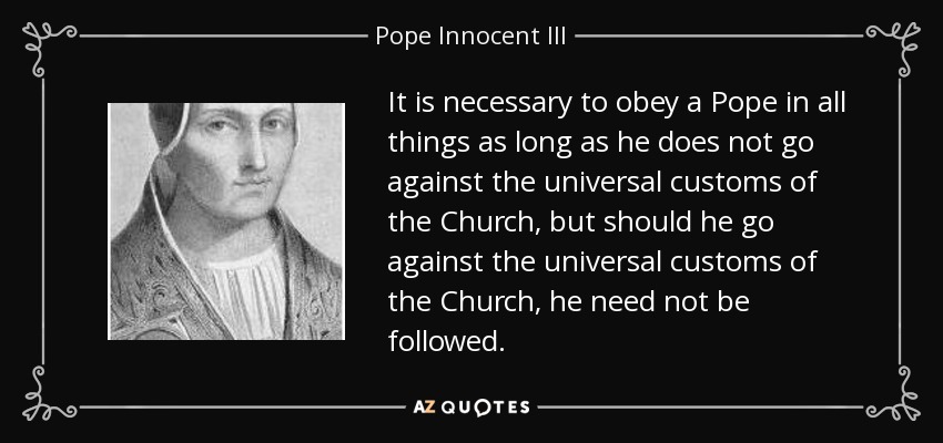 It is necessary to obey a Pope in all things as long as he does not go against the universal customs of the Church, but should he go against the universal customs of the Church, he need not be followed. - Pope Innocent III
