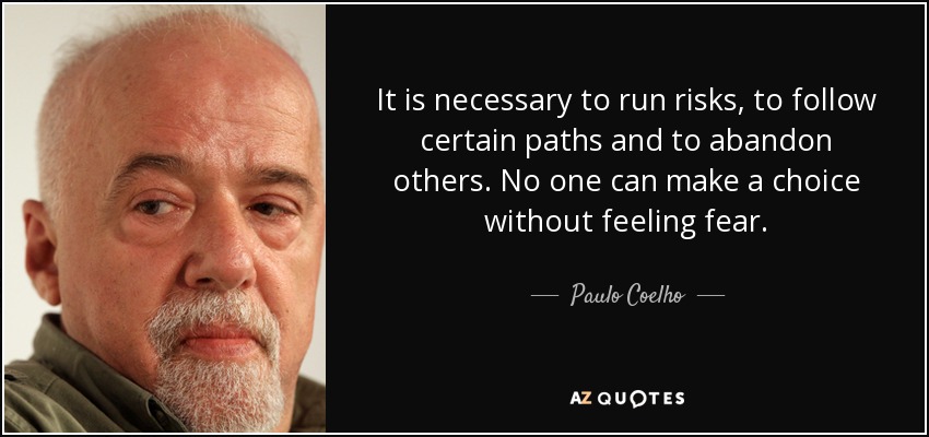 It is necessary to run risks, to follow certain paths and to abandon others. No one can make a choice without feeling fear. - Paulo Coelho