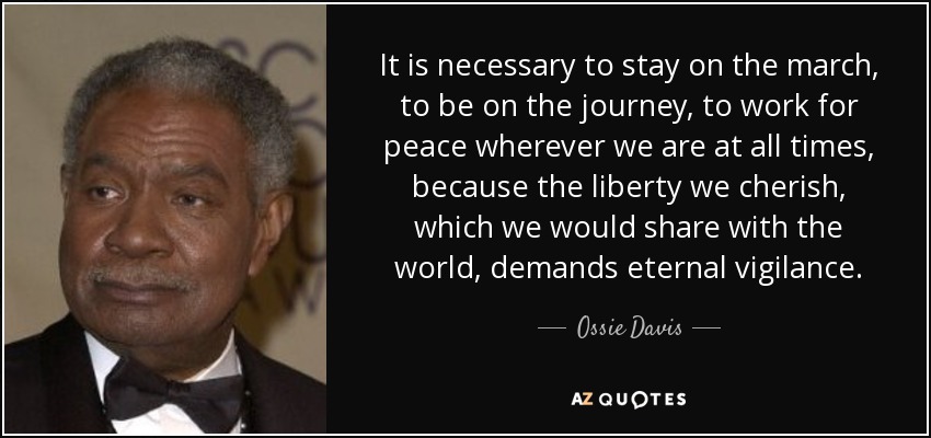 It is necessary to stay on the march, to be on the journey, to work for peace wherever we are at all times, because the liberty we cherish, which we would share with the world, demands eternal vigilance. - Ossie Davis