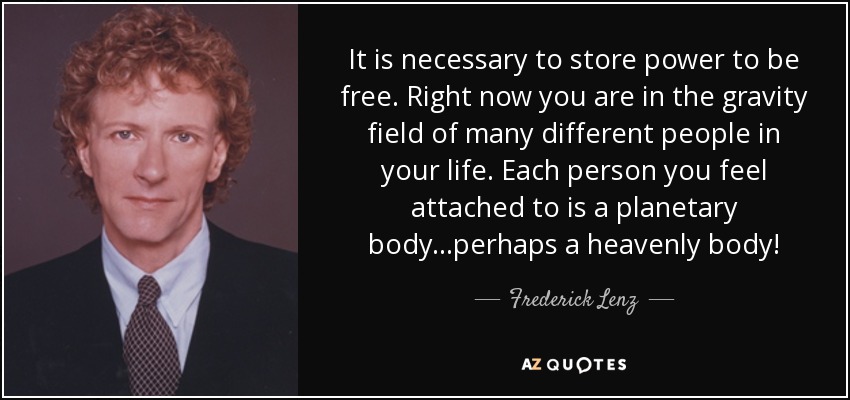 It is necessary to store power to be free. Right now you are in the gravity field of many different people in your life. Each person you feel attached to is a planetary body...perhaps a heavenly body! - Frederick Lenz