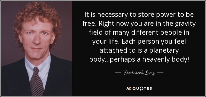 It is necessary to store power to be free. Right now you are in the gravity field of many different people in your life. Each person you feel attached to is a planetary body...perhaps a heavenly body! - Frederick Lenz
