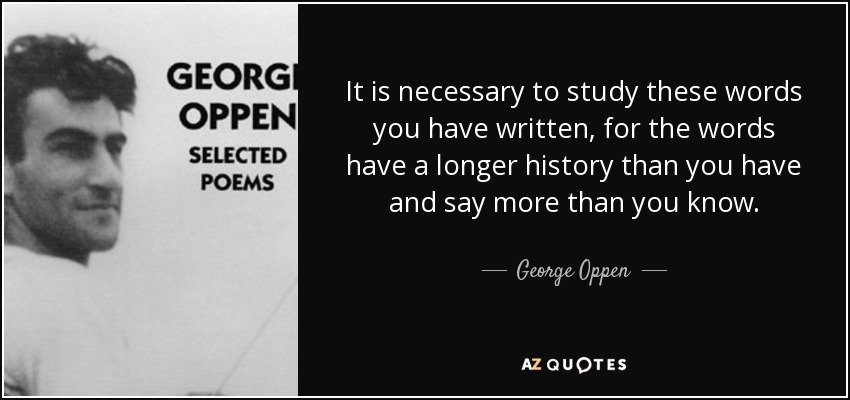 It is necessary to study these words you have written, for the words have a longer history than you have and say more than you know. - George Oppen